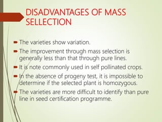 DISADVANTAGES OF MASS
SELLECTION
 The varieties show variation.
 The improvement through mass selection is
generally less than that through pure lines.
 It is note commonly used in self pollinated crops.
 In the absence of progeny test, it is impossible to
determine if the selected plant is homozygous.
 The varieties are more difficult to identify than pure
line in seed certification programme.
 