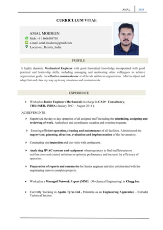 AMAL 2020
EXPERIENCE
CURRICULUM VITAE
AMAL MOIDEEN
Mob: +91 8606589738
e-mail: amal.moideen@gmail.com
Location : Kerala, India
PROFILE
A highly dynamic Mechanical Engineer with good theoretical knowledge incorporated with good
practical and leadership skills, including managing and motivating other colleagues to achieve
organization goals. An effective communicator at all levels within an organization. Able to adjust and
adapt fast and claw my way up to any situations and environments.
• Worked as Junior Engineer (Mechanical) in-charge in CAD+ Consultancy,
THRISSUR, INDIA (January 2017 – August 2018 ).
ACHIEVEMENTS :
➢ Supervised the day to day operation of all assigned staff including the scheduling, assigning and
reviewing of work. Authorized and coordinates vacation and overtime requests.
➢ Ensuring efficient operation, cleaning and maintenance of all facilities. Administered the
supervision, planning, direction, evaluation and implementation of the Preventative.
➢ Conducting site inspection and site visits with contractors.
➢ Analyzing HVAC systems and equipment when necessary to find inefficiencies or
malfunctions and created solutions to optimize performance and increase the efficiency of
operation.
➢ Preparation of reports and summaries for Senior engineer and also collaborated with the
engineering team to complete projects.
• Worked as a Managed Network Expert (MNE) (Mechanical Engineering) in Chegg Inc.
• Currently Working in Apollo Tyres Ltd , Perambra as an Engineering Apprentice – Extruder
Technical Section.
 