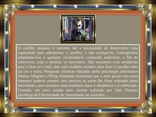 O conflito psíquico é inerente, daí a necessidade de desenvolver uma
capacidade para administrar o conflito, e não extingui-lo. Conseguimos
adaptarmo-nos a qualquer circunstância conhecida ambiental, a fim de
sobreviver, criar e destruir, se necessário. Não nascemos com tendências
para o bem ou o mal, mas com modelos mentais para fazer a escolha entre
um ou o outro. Pesquisas clássicas lideradas pelos psicólogos americanos
Stanley Milgram e Philip Zimbardo mostraram que o mais pacato dos seres
humanos poderia cometer atos terríveis se assim lhe fosse ordenado pelas
autoridades, pois teríamos uma tendência inata à obediência e à submissão.
Contudo, um novo estudo mais recente realizado por Alex Haslam,
psicólogo da Universidade de Queensland, na Austrália, ...
 