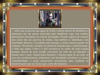 ... refere que as pessoas que agem de forma violenta através da obediência e
submissão não são apenas motivadas pela obediência cega, mas também
demonstram entusiasmo ao realizar atrocidades. Pessoas capazes de cometer
atos cruéis não são passivas de ordens; elas também se identificam com
autoridades abusivas, e acreditam estar fazendo o correto mesmo quando são
violentas. Deveremos acreditar no potencial humano para a transformação.
A linha que separa o bem e o mal encontra-se no centro de cada coração
humano, através de uma escolha consciente em cada ato na interação e
relação com o outro. Somos todos humanos e fazemos parte de um todo, só
com este reconhecimento, poderemos com humildade reconhecer as nossas
vulnerabilidades e assim desenvolver mecanismos para combater as
transformações que nos fazem agir, como não humanos.
 