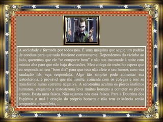 A sociedade é formada por todos nós. É uma máquina que segue um padrão
de conduta para que tudo funcione corretamente. Dependemos do vizinho ao
lado, queremos que ele “se comporte bem” e não nos incomode à noite com
música alta para que não haja discussões. Meu colega de trabalho espera que
eu responda ao seu “bom dia” para que isso não afete o seu humor, caso sua
saudação não seja respondida. Algo tão simples pode aumentar sua
testosterona, é provável que me insulte, comente com os colegas e isso se
transforme numa corrente negativa. A serotonina acalma os piores instintos
humanos, enquanto a testosterona leva muitos homens a cometer os piores
crimes. Basta uma faísca. Não sejamos nós essa faísca. Para a Doutrina dos
Espíritos o mal é criação do próprio homem e não tem existência senão
temporária, transitória, ...
 