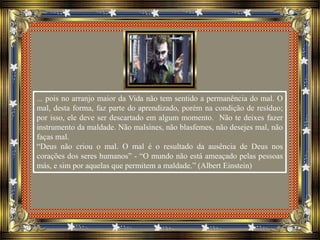 ... pois no arranjo maior da Vida não tem sentido a permanência do mal. O
mal, desta forma, faz parte do aprendizado, porém na condição de resíduo;
por isso, ele deve ser descartado em algum momento. Não te deixes fazer
instrumento da maldade. Não malsines, não blasfemes, não desejes mal, não
faças mal.
“Deus não criou o mal. O mal é o resultado da ausência de Deus nos
corações dos seres humanos” - “O mundo não está ameaçado pelas pessoas
más, e sim por aquelas que permitem a maldade.” (Albert Einstein)
 