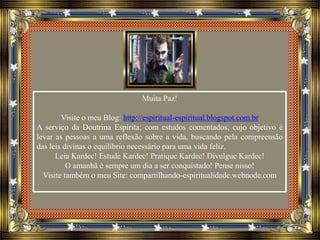 Muita Paz!
Visite o meu Blog: http://espiritual-espiritual.blogspot.com.br
A serviço da Doutrina Espírita; com estudos comentados, cujo objetivo é
levar as pessoas a uma reflexão sobre a vida, buscando pela compreensão
das leis divinas o equilíbrio necessário para uma vida feliz.
Leia Kardec! Estude Kardec! Pratique Kardec! Divulgue Kardec!
O amanhã é sempre um dia a ser conquistado! Pense nisso!
Visite também o meu Site: compartilhando-espiritualidade.webnode.com
 