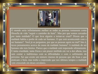 O mundo seria infinitamente melhor se todas as pessoas tomassem como
filosofia de vida “seguir o caminho do bem”. Mas por que somos cercados
por tanta maldade? O que leva alguém a tornar-se cruel? Dizem que a
maldade habita o porão de cada ser humano. O que está acontecendo com o
ser humano? Você já se perguntou, por que as pessoas agem no mal? Isto é,
teceu pensamentos acerca da causa da maldade humana? A maldade do ser
humano não tem limites. Parece que a maldade está imperando ultimamente.
É tanta crueldade, tanta frieza e um prazer mórbido em ver a dor alheia, isso
sem contar a indiferença com as dificuldades e com o sofrimento do
próximo. Sei que existe um número imenso de pessoas que são boas e que
praticam o bem, mas tenho a impressão que nos últimos tempos a maldade
vem crescendo em doses cavalares.
 