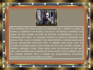 Para confirmar isso, basta assistir aos noticiários que o assunto é sempre o
mesmo: a maldade do ser humano. Até nisso o ser humano é mórbido; tem
prazer em ficar sentado na frente da televisão acompanhando a dor e o
sofrimento dos outros. As emissoras faturam as custas do sofrimento das
pessoas. Mas, o que é a maldade? Uma ação destrutiva, realizada apenas por
pessoas naturalmente perversas? Não. A maldade pode tomar conta do
coração de qualquer pessoa, num instante de raiva, por exemplo, quando a
barbárie sobrepuja a razão. Desse modo, todos nós podemos ter um lado
mau, uma escuridão que se apodera de nossas mentes. Fará a maldade, parte
da condição humana? Será a maldade um comportamento intencional
realizado através de uma escolha consciente?
 