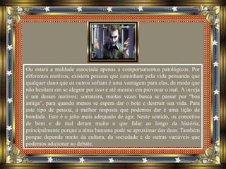 Ou estará a maldade associada apenas a comportamentos patológicos. Por
diferentes motivos, existem pessoas que caminham pela vida pensando que
qualquer dano que os outros sofram é uma vantagem para elas, de modo que
não hesitam em se alegrar por isso e até mesmo em provocar o mal. A inveja
é um desses motivos; sorrateira, muitas vezes busca se passar por “boa
amiga”, para quando menos se espera dar o bote e destruir sua vida. Para
este tipo de pessoa, a melhor resposta que podemos dar é uma lição de
bondade. Este é o jeito mais adequado de agir. Neste sentido, os conceitos
de bem e de mal deram muito o que falar ao longo da história,
principalmente porque a alma humana pode se aproximar das duas. Também
porque depende muito da cultura, da sociedade e de outras variáveis que
podemos adicionar ao debate.
 
