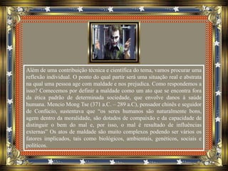 Além de uma contribuição técnica e científica do tema, vamos procurar uma
reflexão individual. O ponto do qual partir será uma situação real e abstrata
na qual uma pessoa age com maldade e nos prejudica. Como respondemos a
isso? Comecemos por definir a maldade como um ato que se encontra fora
da ética padrão de determinada sociedade, que envolve danos à saúde
humana. Mencio Mong Tse (371 a.C. – 289 a.C), pensador chinês e seguidor
de Confúcio, sustentava que “os seres humanos são naturalmente bons,
agem dentro da moralidade, são dotados de compaixão e da capacidade de
distinguir o bem do mal e, por isso, o mal é resultado de influências
externas” Os atos de maldade são muito complexos podendo ser vários os
fatores implicados, tais como biológicos, ambientais, genéticos, sociais e
políticos.
 