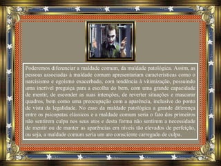 Poderemos diferenciar a maldade comum, da maldade patológica. Assim, as
pessoas associadas à maldade comum apresentariam características como o
narcisismo e egoísmo exacerbado, com tendência à vitimização, possuindo
uma incrível preguiça para a escolha do bem, com uma grande capacidade
de mentir, de esconder as suas intenções, de reverter situações e mascarar
quadros, bem como uma preocupação com a aparência, inclusive do ponto
de vista da legalidade. No caso da maldade patológica a grande diferença
entre os psicopatas clássicos e a maldade comum seria o fato dos primeiros
não sentirem culpa nos seus atos e desta forma não sentirem a necessidade
de mentir ou de manter as aparências em níveis tão elevados de perfeição,
ou seja, a maldade comum seria um ato consciente carregado de culpa.
 