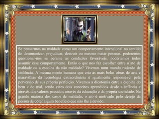 Se pensarmos na maldade como um comportamento intencional no sentido
de desumanizar, prejudicar, destruir ou mesmo matar pessoas, poderemos
questionar-nos se perante as condições favoráveis, poderíamos todos
assumir esse comportamento. Então o que nos faz escolher entre o ato de
maldade ou a escolha da não maldade? Vivemos num mundo rodeado de
violência. A mesma mente humana que cria as mais belas obras de arte e
maravilhas da tecnologia extraordinária é igualmente responsável pela
perversão de sua própria perfeição. Vivemos a dicotomia entre a escolha do
bem e do mal, sendo estes dois conceitos aprendidos desde a infância e
através dos valores passados através da educação e da própria sociedade. Na
grande maioria dos casos de maldade, o ato é motivado pelo desejo da
pessoa de obter algum benefício que não lhe é devido.
 