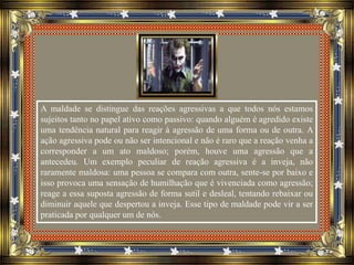 A maldade se distingue das reações agressivas a que todos nós estamos
sujeitos tanto no papel ativo como passivo: quando alguém é agredido existe
uma tendência natural para reagir à agressão de uma forma ou de outra. A
ação agressiva pode ou não ser intencional e não é raro que a reação venha a
corresponder a um ato maldoso; porém, houve uma agressão que a
antecedeu. Um exemplo peculiar de reação agressiva é a inveja, não
raramente maldosa: uma pessoa se compara com outra, sente-se por baixo e
isso provoca uma sensação de humilhação que é vivenciada como agressão;
reage a essa suposta agressão de forma sutil e desleal, tentando rebaixar ou
diminuir aquele que despertou a inveja. Esse tipo de maldade pode vir a ser
praticada por qualquer um de nós.
 