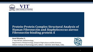 Protein-Protein Complex Structural Analysis of
Human Fibronectin and Staphylococcus aureus
Fibronectin-binding protein A
Amal Dhivahar S.,
Ist Year M.Tech. Biotechnology,
Department of Biotechnology, School of Agriculture and Bio Sciences,
Vellore Institute of Technology (VIT), Vellore – 632 014, Tamil Nadu, India.
1
 