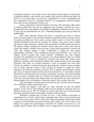 2 
cristandade ocidental, a da revelação. Talvez Deus tenha revelado algumas verdades para 
os patriarcas bíblicos, como Moisés, por exemplo. Mas como eles sabiam que aquele era 
Deus? E se era mesmo Deus, será que eles o entenderam? E se eles o entenderam, será 
que conseguiram escrever a mensagem direito? E se conseguiram escrevê-la direito, 
como saber se nós a entendemos? E por aí vai. 
Nosso conhecimento sensorial também é duvidoso. Má iluminação, olhos fracos 
ou ilusões podem fazer com que nos enganemos, por exemplo, a respeito das cores e 
tamanhos das coisas. Ou podemos estar bêbados, ludibriados, sonhando ou loucos. Claro, 
eu acho que sou perfeitamente são, mas o Napoleão Bonaparte que mora na minha rua 
também acha. 
Mais ainda, Descartes afirmou que todas as sensações que temos se passam 
dentro de nossas mentes e que não temos nenhuma experiência direta do mundo externo. 
As pessoas acreditam que vêem, tocam, ouvem, sentem o gosto e o cheiro dos corpos 
materiais diretamente, mas isso não acontece. Na verdade, o que ocorre é que o mundo 
age sobre os órgãos sensoriais, os quais enviam mensagens ao cérebro através dos nervos. 
Em seguida, estados cerebrais (ou ativações neurais, para usar o termo mais atual da 
ciência que estuda o cérebro) fazem com que a mente tenha experiências sensoriais de 
visão, tato, audição, paladar e olfato. Conhecemos o mundo por meio dessas 
representações sensoriais. Nossa experiência sensorial está confinada a um círculo de 
imagens mentais causadas pelo mundo material. Acreditamos que essas imagens 
sensoriais são semelhantes aos corpos materiais, mas nunca poderemos saber se o mundo 
material realmente é como as experiências sensoriais que temos dele, porque nunca 
poderemos comparar essas experiências mentais com o próprio mundo. Este é um enigma 
cartesiano. Para saber se o mundo realmente é como as sensações que temos dele, 
teríamos de conhecer o mundo diretamente, para podermos comparar nossas sensações 
com os corpos materiais. Porém, a única maneira de conhecer o mundo dos corpos 
materiais é por meio das sensações que temos dele. É ingênuo, dizia Descartes, pensar 
que vemos as coisas do mundo externo como elas realmente são. E mais ainda, o mundo 
material não é nada parecido com as nossas experiências sensoriais. Isso parece bastante 
claro em relação a emoções, dores etc. Corpos, por exemplo, podem fazer com que você 
sinta calor, mas eles próprios não sentem calor; são seus átomos que estão movendo-se 
bastante rápido. Mas e os tamanhos e formas dos corpos? Não os vemos como são? 
Aqui estão alguns exercícios para convencê-lo de que você nem mesmo consegue 
ver os tamanhos e formas corretos das coisas. 
Levante seu polegar e olhe para ele. Agora pressione um dos seus globos 
oculares. O que você vê? Dois polegares. Mas só há um polegar lá, então que você vê é 
diferente do que está lá. OK? Na verdade, eu mesmo nunca faço esse exercício porque 
pressionar meu globo ocular me dá arrepios. Portanto, tente este outro. 
Mantenha o polegar bem na frente de você, a uma distância equivalente ao 
comprimento do seu braço. Agora traga-o lentamente para cada vez mais perto de seus 
olhos. O que é que acontece? Ele se torna maior. Mas nosso polegar não pode ficar maior 
só porque o movemos para mais perto de nossos olhos. Então o que você vê não é o seu 
polegar, mas apenas uma representação visual dele. Na verdade, você nunca vê o seu 
polegar, apenas imagens dele, ou melhor, você vê imagens que você acha se parecerem 
 