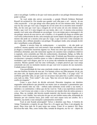 3 
com o seu polegar. Lembre-se de que você nunca percebe o seu polegar diretamente para 
poder verificar. 
Se você ainda não estiver convencido, o grande filósofo britânico Bertrand 
Russell irá esclarecê-lo. Ele ressalta que quando você olha para o sol – através de um 
vidro escurecido – a luz que atinge seus olhos partiu do sol oito minutos atrás. Será que 
essa luz faz com que você veja a imagem do sol tal como ele se encontra neste instante? 
Não, ela faz com que você veja a imagem do sol tal como ele era oito minutos atrás. 
Então o que você vê é uma imagem em sua mente, não o sol. A mesma coisa acontece 
quando você sente uma alfinetada no seu polegar. Leva um tempo para a mensagem ir de 
seu polegar, através de seus nervos, até o cérebro, e é só quando ela chega ao cérebro que 
você toma conhecimento da dor, uma sensação que ocorre depois da picada e que por isso 
mesmo não pode ser a mesma coisa que ela. Logo, o que você tem é uma sensação em 
sua mente, não o alfinete picando o seu polegar. De qualquer modo, uma sensação de dor 
não é semelhante a uma alfinetada. 
Quanto à terceira fonte de conhecimento – o raciocínio –, ela não pode ser 
confiável, mesmo quando você está normal e bem acordado. Raciocinando, todo mundo 
já chegou a conclusões incorretas alguma vez. Pense nos erros que você já cometeu em 
aritmética elementar, para não mencionar aqueles em assuntos mais complexos relativos 
à cognição, erros cometidos por falta de conhecimento, desatenção, fadiga, ou falha de 
memória. Você tem de prestar atenção o tempo todo. O método que Descartes usou para 
revolucionar a pesquisa científica quase se reduz à admoestação de sempre verificar os 
resultados a que você chegou, para ver se as coisas são realmente da maneira como você 
concluiu. Mesmo quando você faz uma verificação, é sempre possível que você esteja 
cometendo um erro no momento mesmo em que você revê os passos do seu raciocínio. 
Cuidado nunca é demais. 
Esta possibilidade de tirar uma conclusão errada ao raciocinar é evidenciada em 
uma das histórias favoritas de meu pai. Um homem coloca seu filho pequeno, de pé, em 
um muro alto, dá alguns passos para trás e diz: “Pule, meu filho, e eu pego você.” O 
confiante garotinho salta, ao que o pai vai um pouco mais para trás e a pobre criança cai 
com tudo no chão. “Está vendo?”, diz o pai, “Que isto sirva de lição para você. Nunca 
confie em ninguém.” 
Como o gran finale da dúvida universal, Descartes imaginou um demônio 
enganador todo-poderoso que preenche sua mente com as sensações e pensamentos que 
você tem durante toda sua vida – embora nada realmente exista senão a sua mente, o 
demônio e os sentimentos e idéias que ele faz você ter. Toda a sua experiência ocorreria 
como se você tivesse um corpo e como se houvesse um mundo cheio de outras pessoas e 
coisas. Mas, na verdade, não haveria mundo material, não haveria mais ninguém, só o 
demônio e você, iludido. Isso seria pior do que ser um cérebro numa cuba, alimentado de 
fantasias por um cientista louco, pois então você nem sequer teria um cérebro. Só o 
demônio, sua mente e suas sensações e pensamentos existiriam. 
Você já está ficando preocupado? Talvez o demônio seja Deus. A história do 
Antigo Testamento a respeito do que Deus fez a Jó sugere que Deus é um pregador de 
peças. Deus tirou tudo de Jó para testar sua crença. Como Jó se manteve fiel, Deus 
devolveu-lhe tudo. Mas, como minha filha, tomada de desgosto, me fez ver – depois de 
 