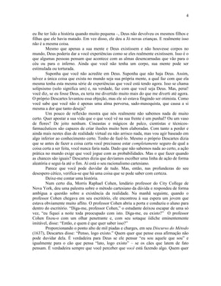 4 
eu lhe ter lido a história quando muito pequena –, Deus não devolveu os mesmos filhos e 
filhas que ele havia matado. Em vez disso, ele deu a Jó novas crianças. E realmente isso 
não é a mesma coisa. 
Mesmo que apenas a sua mente e Deus existissem e não houvesse corpos no 
mundo, Deus poderia dar a você experiências como se eles realmente existissem. Isso é o 
que algumas pessoas pensam que acontece com as almas desencarnadas que vão para o 
céu ou para o inferno. Ainda que você não tenha um corpo, sua mente pode ser 
estimulada ou torturada. 
Suponha que você não acredite em Deus. Suponha que não haja Deus. Assim, 
talvez a única coisa que exista no mundo seja sua própria mente, a qual faz com que ela 
mesma tenha esta mesma série de experiências que você está tendo agora. Isso se chama 
solipsismo (solo significa um) e, na verdade, faz com que você seja Deus. Mas, peraí! 
você diz, se eu fosse Deus, eu teria me divertido muito mais do que me diverti até agora. 
O próprio Descartes levantou essa objeção, mas ele só estava fingindo ser otimista. Como 
você sabe que você não é apenas uma alma perversa, sado-masoquista, que causa a si 
mesma a dor que tanto deseja? 
Um pouco de reflexão mostra que nós realmente não sabemos nada de muito 
certo. Quer apostar a sua vida que o que você vê na sua frente é um punhal? Ou um vaso 
de flores? De jeito nenhum. Cineastas e mágicos de palco, cientistas e técnicos-farmacêuticos 
são capazes de criar ilusões muito bem elaboradas. Com tanto a perder e 
ainda mais nestes dias de realidade virtual eu não arrisco nada, mas vou agir baseado em 
algo inferior ao conhecimento certo. Tenho de fazê-lo. Mesmo o próprio Descartes dizia 
que se antes de fazer a coisa certa você precisasse estar completamente seguro de qual a 
coisa certa a ser feita, você nunca faria nada. Dado que não sabemos nada ao certo, a ação 
prática no mundo exige que você jogue com as probabilidades. Mas o que fazer quando 
as chances são iguais? Descartes dizia que devíamos escolher uma linha de ação de forma 
aleatória e segui-la até o fim. Aí está o seu racionalismo cartesiano. 
Parece que você pode duvidar de tudo. Mas, então, nas profundezas do seu 
desespero cético, verifica-se que há uma coisa que se pode saber com certeza. 
Deixe-me contar uma história. 
Num certo dia, Morris Raphael Cohen, lendário professor do City College de 
Nova York, deu uma palestra sobre o método cartesiano da dúvida e respondeu de forma 
ambígua a questão sobre a existência da realidade. Na manhã seguinte, quando o 
professor Cohen chegava em seu escritório, ele encontrou à sua espera um jovem que 
estava obviamente muito aflito. O professor Cohen abriu a porta e conduziu o aluno para 
dentro do escritório. “Diga-me, professor Cohen,” o estudante deixou escapar de uma só 
vez, “eu fiquei a noite toda preocupado com isto. Diga-me, eu existo?” O professor 
Cohen fixou-o com um olhar penetrante e, com seu sotaque iídiche eminentemente 
imitável, disse: “Então, e quem é que quer saber isso?” 
Proporcionando o ponto alto de mil piadas e charges, em seu Discurso do Método 
(1637), Descartes disse: “Penso, logo existo.” Quem quer que pense essa afirmação não 
pode duvidar dela. É verdadeira para Deus se ele pensar “eu sou aquele que sou” e 
igualmente para o cão que pensa “lato, logo existo” – se os cães que latem de fato 
pensam. É verdadeira sempre que você perceber que você está fazendo algo. Quem quer 
 