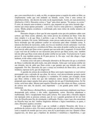 5 
que, com consciência de si, ande, ou fale, ou apenas pense a respeito de andar ou falar, ou 
simplesmente sonhe que está andando ou falando, existe. Esta é uma certeza de 
experiência direta; não decorre da razão ou de argumentação. Assim, em suas posteriores 
Meditações (1641), Descartes cortou o “logo” para dizer apenas: “Eu penso, eu existo.” 
É certo, de maneira auto-evidente e intuitiva, que enquanto sei que estou fazendo algo – 
mesmo que esteja apenas pensando –, eu existo. Escrevo estas palavras e, catapimba, eu 
existo. Minha própria existência é confirmada pela mera tolice da minha tentativa de 
duvidar dela. 
Descartes chegou a dizer que há uma segunda coisa que nós podemos saber com 
certeza: que Deus existe; ademais, deu várias provas da existência de Deus. Uma das 
mais simples é a de que Deus é perfeito e que se Deus não existisse, Ele não seria 
perfeito; portanto, Ele existe. Infelizmente, essas provas nada provam, pois Descartes já 
havia mostrado que não podemos confiar no raciocínio para obter verdades certas. A 
natureza duvidosa do raciocínio, então, nos leva ao insidioso círculo cartesiano: você tem 
de usar a razão para provar a existência de Deus, mas antes de poder confiar na sua razão, 
você tem de saber que Deus existe e garante que sua razão não o enganará. O círculo fatal 
é que você tem de confiar no seu raciocínio para provar que Deus existe, mas também 
tem de saber que Deus existe antes de poder confiar na sua razão. Você precisa ter A para 
provar B, mas também precisa de B para provar A. Ou seja, você não chega a lugar 
nenhum, só dá voltas e mais voltas. 
A mesma coisa vale para a afirmação alternativa de Descartes de que a existência 
de Deus é conhecida não pela razão, mas pela intuição. Antes que você possa confiar em 
sua intuição, tem de saber que Deus existe e que garante que sua intuição não o está 
enganando. Por fim, Descartes diz que a crença na existência de Deus deve, em última 
instância, repousar na fé, que ele alegava ter. 
A questão da certeza da existência de Deus será muito importante se você estiver 
preocupado com a salvação de sua alma. Se estiver, você provavelmente gostaria muito 
de saber qual das milhares de religiões é a verdadeira. Os cristãos, por exemplo, dizem 
que Deus ordena a todos nós que não tenhamos outros deuses diante d’Ele e está 
preparado para impor sanções bem graves àqueles de nós que O desobedecermos. Se Ele 
existe, seria bom saber. Mesmo para aqueles filósofos que não crêem em Deus, a procura 
da certeza tem sido, há séculos, uma importante – e em grande parte inútil – busca 
intelectual. 
De John Dewey a Richard Rorty, os pragmatistas americanos deploram essa busca 
desesperada pela certeza, e eles estão, seguramente, certos. Devemos abandonar a 
malbaratada, fútil e incapacitante busca pela certeza. Por causa dela a filosofia adquire 
má reputação entre as pessoas comuns, que de vez e quando gostariam de ler um bom 
livro de filosofia para fins de orientação e edificação. Porém, o que é que eles encontram 
na filosofia hoje em dia? Análise lingüística abstrusa e lógica matemática, as quais, é 
claro, Descartes ajudou a inventar. 
O engraçado nisso tudo é que na verdade o próprio Descartes não levou o 
problema da certeza a sério. Ele nunca acreditou que nós poderíamos obter conhecimento 
certo a respeito do mundo que nos cerca, nem ele se preocupou com isso. Quanto a Deus 
enganar-nos, ele disse que a hipótese do demônio é metafísica e hiperbólica, o que 
 