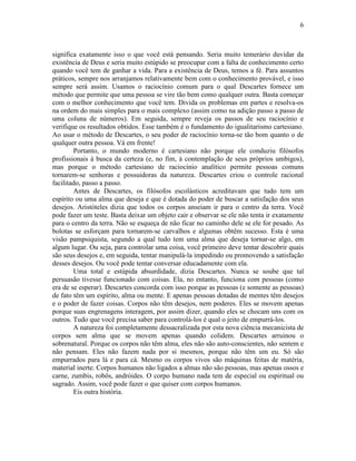 6 
significa exatamente isso o que você está pensando. Seria muito temerário duvidar da 
existência de Deus e seria muito estúpido se preocupar com a falta de conhecimento certo 
quando você tem de ganhar a vida. Para a existência de Deus, temos a fé. Para assuntos 
práticos, sempre nos arranjamos relativamente bem com o conhecimento provável, e isso 
sempre será assim. Usamos o raciocínio comum para o qual Descartes fornece um 
método que permite que uma pessoa se vire tão bem como qualquer outra. Basta começar 
com o melhor conhecimento que você tem. Divida os problemas em partes e resolva-os 
na ordem do mais simples para o mais complexo (assim como na adição passo a passo de 
uma coluna de números). Em seguida, sempre reveja os passos de seu raciocínio e 
verifique os resultados obtidos. Esse também é o fundamento do igualitarismo cartesiano. 
Ao usar o método de Descartes, o seu poder de raciocínio torna-se tão bom quanto o de 
qualquer outra pessoa. Vá em frente! 
Portanto, o mundo moderno é cartesiano não porque ele conduziu filósofos 
profissionais à busca da certeza (e, no fim, à contemplação de seus próprios umbigos), 
mas porque o método cartesiano de raciocínio analítico permite pessoas comuns 
tornarem-se senhoras e possuidoras da natureza. Descartes criou o controle racional 
facilitado, passo a passo. 
Antes de Descartes, os filósofos escolásticos acreditavam que tudo tem um 
espírito ou uma alma que deseja e que é dotada do poder de buscar a satisfação dos seus 
desejos. Aristóteles dizia que todos os corpos anseiam ir para o centro da terra. Você 
pode fazer um teste. Basta deixar um objeto cair e observar se ele não tenta ir exatamente 
para o centro da terra. Não se esqueça de não ficar no caminho dele se ele for pesado. As 
bolotas se esforçam para tornarem-se carvalhos e algumas obtêm sucesso. Esta é uma 
visão pampsiquista, segundo a qual tudo tem uma alma que deseja tornar-se algo, em 
algum lugar. Ou seja, para controlar uma coisa, você primeiro deve tentar descobrir quais 
são seus desejos e, em seguida, tentar manipulá-la impedindo ou promovendo a satisfação 
desses desejos. Ou você pode tentar conversar educadamente com ela. 
Uma total e estúpida absurdidade, dizia Descartes. Nunca se soube que tal 
persuasão tivesse funcionado com coisas. Ela, no entanto, funciona com pessoas (como 
era de se esperar). Descartes concorda com isso porque as pessoas (e somente as pessoas) 
de fato têm um espírito, alma ou mente. E apenas pessoas dotadas de mentes têm desejos 
e o poder de fazer coisas. Corpos não têm desejos, nem poderes. Eles se movem apenas 
porque suas engrenagens interagem, por assim dizer, quando eles se chocam uns com os 
outros. Tudo que você precisa saber para controlá-los é qual o jeito de empurrá-los. 
A natureza foi completamente dessacralizada por esta nova ciência mecanicista de 
corpos sem alma que se movem apenas quando colidem. Descartes arruinou o 
sobrenatural. Porque os corpos não têm alma, eles não são auto-conscientes, não sentem e 
não pensam. Eles não fazem nada por si mesmos, porque não têm um eu. Só são 
empurrados para lá e para cá. Mesmo os corpos vivos são máquinas feitas de matéria, 
material inerte. Corpos humanos não ligados a almas não são pessoas, mas apenas ossos e 
carne, zumbis, robôs, andróides. O corpo humano nada tem de especial ou espiritual ou 
sagrado. Assim, você pode fazer o que quiser com corpos humanos. 
Eis outra história. 
 