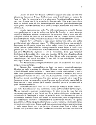 7 
Um dia, em 1664, Père Nicolas Malebranche adquiriu uma cópia de uma obra 
póstuma de Descartes, o Tratado do Homem, na tenda de um livreiro nas margens do 
Sena, em Paris. Ele começou a ler o livro ali mesmo e ficou tão animado que teve de ir 
para casa e deitar-se para aliviar as palpitações do seu coração. Aliás, se você nunca ficou 
assim tão animado ao ler um livro, não tenho palavras para dizer quão triste me sinto por 
você. Quanto a Père Malebranche, ele se tornou o discípulo de Descartes mais famoso do 
século XVII. 
Um dia, alguns anos mais tarde, Père Malebranche passeava na rua St. Jacques 
conversando com um grupo de amigos, que incluía La Fontaine, o escritor daquelas 
magníficas fábulas de animais – como aquela da raposa que saltou e pulou, mas não 
conseguiu alcançar um cacho de uvas suculentas. Por fim, a raposa desistiu; quando 
estava indo embora, porém, ouviu-se ela dizer que as uvas estavam certamente azedas. 
Enquanto Père Malebranche e seus amigos caminhavam juntos, uma cadela 
grávida veio até eles balançando o rabo. Père Malebranche ajoelhou-se para acariciá-la. 
Em seguida, certificando-se de que seus amigos o observavam, ele se levantou, subiu a 
batina, e chutou o pobre animal no estômago com todas as suas forças. A cadela correu 
gritando pela rua e os companheiros de Père Malebranche exclamaram horrorizados, ao 
que Père Malebranche engrossou a voz e, basicamente, disse: Que vergonha! 
Contenham-se. Essa cadela não é senão uma máquina. Dê-lhe uma esfregadela, ela se 
coça. Assobie, ela vem. Chute-a, ela uiva e foge. Há um botão a ser apertado e um 
mecanismo para cada uma de suas ações. Ela nada mais é do que uma máquina. Guardem 
sua compaixão para as almas humanas. 
Père Malebranche foi sempre caracterizado como um dos homens mais doces e 
compassivos de seu tempo. 
Descartes disse – para sua boa ou má fama – que todos os animais são máquinas. 
Ele disse que todos os animais são máquinas. Mesmo o corpo humano é uma máquina. 
Animais humanos seriam autômatos – assim como todos os outros animais –, isto é, 
robôs vivos agindo inconscientemente por estímulo e resposta, se não fosse pelo fato de 
que cada corpo humano está unido a uma alma. E só os animais humanos têm almas. Para 
Descartes, a alma é a mente humana. É a mente que está consciente, não o corpo. O eu 
humano, a pessoa, é a mente, não o corpo. E a mente tem livre arbítrio, a capacidade de 
fazer com que o corpo humano aja da maneira contrária à que seria a resposta dele a 
puros estímulos ambientais. 
Você sabe como essas coisas são. Faz 30 anos que eu faço o mesmo caminho – 
uma milha da minha casa até meu escritório no campus da Universidade de Washington. 
Mas eu raramente o percorro conscientemente. Sei disso porque às vezes faço este 
mesmo percurso para ir a uma livraria que fica a meio cominho entre minha casa e a 
universidade de Washington e porque, no mais das vezes, me dou conta de que me 
encontro bem depois da livraria, e até mesmo em meu escritório, antes de eu perceber que 
estive operando no automático e tinha andado toda a distância sem pensar ou ver o que eu 
estava fazendo. Deixe-me apenas observar que nós, seres humanos, estamos conscientes 
por um tempo muito menor do que aquele que geralmente acreditamos estar conscientes 
– muito menor. Quase tudo o que fazemos, nós conseguimos fazer, e muitas vezes 
fazemos, sem pensamento consciente. Mas Descartes disse que o que nos torna humanos 
 