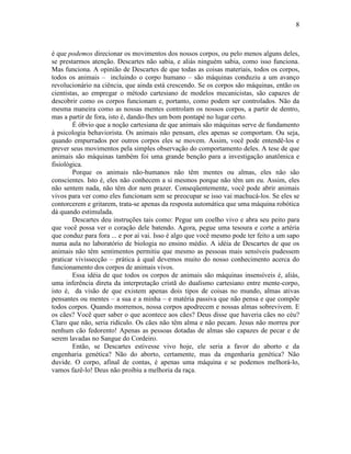 8 
é que podemos direcionar os movimentos dos nossos corpos, ou pelo menos alguns deles, 
se prestarmos atenção. Descartes não sabia, e aliás ninguém sabia, como isso funciona. 
Mas funciona. A opinião de Descartes de que todas as coisas materiais, todos os corpos, 
todos os animais – incluindo o corpo humano – são máquinas conduziu a um avanço 
revolucionário na ciência, que ainda está crescendo. Se os corpos são máquinas, então os 
cientistas, ao empregar o método cartesiano de modelos mecanicistas, são capazes de 
descobrir como os corpos funcionam e, portanto, como podem ser controlados. Não da 
mesma maneira como as nossas mentes controlam os nossos corpos, a partir de dentro, 
mas a partir de fora, isto é, dando-lhes um bom pontapé no lugar certo. 
É óbvio que a noção cartesiana de que animais são máquinas serve de fundamento 
à psicologia behaviorista. Os animais não pensam, eles apenas se comportam. Ou seja, 
quando empurrados por outros corpos eles se movem. Assim, você pode entendê-los e 
prever seus movimentos pela simples observação do comportamento deles. A tese de que 
animais são máquinas também foi uma grande benção para a investigação anatômica e 
fisiológica. 
Porque os animais não-humanos não têm mentes ou almas, eles não são 
conscientes. Isto é, eles não conhecem a si mesmos porque não têm um eu. Assim, eles 
não sentem nada, não têm dor nem prazer. Conseqüentemente, você pode abrir animais 
vivos para ver como eles funcionam sem se preocupar se isso vai machucá-los. Se eles se 
contorcerem e gritarem, trata-se apenas da resposta automática que uma máquina robótica 
dá quando estimulada. 
Descartes deu instruções tais como: Pegue um coelho vivo e abra seu peito para 
que você possa ver o coração dele batendo. Agora, pegue uma tesoura e corte a artéria 
que conduz para fora ... e por aí vai. Isso é algo que você mesmo pode ter feito a um sapo 
numa aula no laboratório de biologia no ensino médio. A idéia de Descartes de que os 
animais não têm sentimentos permitiu que mesmo as pessoas mais sensíveis pudessem 
praticar vivissecção – prática à qual devemos muito do nosso conhecimento acerca do 
funcionamento dos corpos de animais vivos. 
Essa idéia de que todos os corpos de animais são máquinas insensíveis é, aliás, 
uma inferência direta da interpretação cristã do dualismo cartesiano entre mente-corpo, 
isto é, da visão de que existem apenas dois tipos de coisas no mundo, almas ativas 
pensantes ou mentes – a sua e a minha – e matéria passiva que não pensa e que compõe 
todos corpos. Quando morremos, nossa corpos apodrecem e nossas almas sobrevivem. E 
os cães? Você quer saber o que acontece aos cães? Deus disse que haveria cães no céu? 
Claro que não, seria ridículo. Os cães não têm alma e não pecam. Jesus não morreu por 
nenhum cão fedorento! Apenas as pessoas dotadas de almas são capazes de pecar e de 
serem lavadas no Sangue do Cordeiro. 
Então, se Descartes estivesse vivo hoje, ele seria a favor do aborto e da 
engenharia genética? Não do aborto, certamente, mas da engenharia genética? Não 
duvide. O corpo, afinal de contas, é apenas uma máquina e se podemos melhorá-lo, 
vamos fazê-lo! Deus não proibiu a melhoria da raça. 

