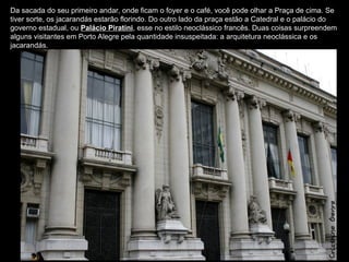 Da sacada do seu primeiro andar, onde ficam o foyer e o café, você pode olhar a Praça de cima. Se
tiver sorte, os jacarandás estarão florindo. Do outro lado da praça estão a Catedral e o palácio do
governo estadual, ou Palácio Piratini, esse no estilo neoclássico francês. Duas coisas surpreendem
alguns visitantes em Porto Alegre pela quantidade insuspeitada: a arquitetura neoclássica e os
jacarandás.
 