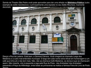 Saindo do Theatro São Pedro você pode aproveitar para dar uma olhada na Biblioteca Pública (outro
exemplo do estilo neoclássico), e principalmente uma espiada no seu Salão Mourisco, ricamente
decorado.
Desça a Rua da Ladeira. Está bem, a General Câmara. Você chegará ao chamado Largo dos
Medeiros e a outro mal-entendido municipal. O largo tem este nome extra-oficial em homenagem a um
café que tinha ali e não tem mais. Não, não se chamava Café Medeiros, os donos é que se chamavam
assim. Não importa, vire à esquerda e siga pela Rua da Praia - dos Andradas! dos Andradas! -
passando a Praça da Alfândega, onde todas as primaveras se realiza a famosa Feira do Livro de Porto
 