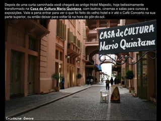 Depois de uma curta caminhada você chegará ao antigo Hotel Majestic, hoje belissimamente
transformado na Casa de Cultura Mario Quintana, com teatros, cinemas e salas para cursos e
exposições. Vale a pena entrar para ver o que foi feito do velho hotel e ir até o Café Concerto na sua
parte superior, ou então deixar para voltar lá na hora do pôr-do-sol.
 