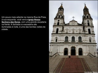 Um pouco mais adiante na mesma Rua da Praia,
à sua esquerda, você verá a igreja Nossa
Senhora das Dores, com uma grande escadaria
na frente. A fachada e a escadaria são
iluminadas à noite, é uma das bonitas visões da
cidade.
 