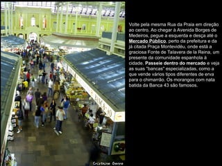 Volte pela mesma Rua da Praia em direção
ao centro. Ao chegar à Avenida Borges de
Medeiros, pegue a esquerda e desça até o
Mercado Público, perto da prefeitura e da
já citada Praça Montevidéu, onde está a
graciosa Fonte de Talavera de la Reina, um
presente da comunidade espanhola à
cidade. Passeie dentro do mercado e veja
as suas "bancas" especializadas, como a
que vende vários tipos diferentes de erva
para o chimarrão. Os morangos com nata
batida da Banca 43 são famosos.
 