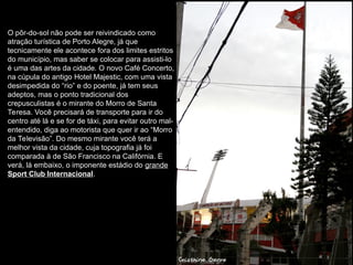 O pôr-do-sol não pode ser reivindicado como
atração turística de Porto Alegre, já que
tecnicamente ele acontece fora dos limites estritos
do município, mas saber se colocar para assisti-lo
é uma das artes da cidade. O novo Café Concerto,
na cúpula do antigo Hotel Majestic, com uma vista
desimpedida do “rio” e do poente, já tem seus
adeptos, mas o ponto tradicional dos
crepusculistas é o mirante do Morro de Santa
Teresa. Você precisará de transporte para ir do
centro até lá e se for de táxi, para evitar outro mal-
entendido, diga ao motorista que quer ir ao “Morro
da Televisão”. Do mesmo mirante você terá a
melhor vista da cidade, cuja topografia já foi
comparada à de São Francisco na Califórnia. E
verá, lá embaixo, o imponente estádio do grande
Sport Club Internacional.
 