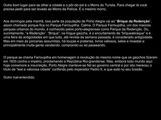 Outro bom lugar para se olhar a cidade e o pôr-do-sol é o Morro do Turista. Para chegar lá você
precisa pedir para ser levado ao Morro da Polícia. É o mesmo morro.
Aos domingos pela manhã, boa parte da população de Porto Alegre vai ao “Brique da Redenção”,
assim chamado porque fica no Parque Farroupilha. Calma. O Parque Farroupilha, um dos maiores
parques urbanos do mundo, é conhecido pelos porto-alegrenses como Parque da Redenção. Ou,
sucintamente, “a Redenção”. “Brique”, na língua gaúcha, é o encurtamento de “briqueabraque” e é
uma feira de antigüidades em que tudo, até revista da semana passada, é considerado antigüidade.
Mas em meio às porcarias assumidas, há louças e pratarias, livros valiosos, selos e moedas e
principalmente muita gente vendendo, comprando ou só passeando.
O parque se chama Farroupilha em homenagem à revolução do mesmo nome que os gaúchos fizeram
em 1835 contra o império, proclamando a República Rio-grandense. Mas, embora todo mundo aqui
hoje comemore a insurreição, Porto Alegre manteve-se fiel ao governo central e por isto mereceu o
título de “leal e valorosa cidade” conferido pelo imperador Pedro II, e que está no seu brasão.
Outro mal-entendido.
 