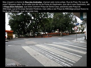 Mas ninguém a chama de Rua dos Andradas, chamam pelo nome antigo, Rua da Praia. Por que da
praia? Ninguém sabe. Só se sabe que ela vai da Ponta do Gasômetro, que não é mais Gasômetro, até
a Praça Dom Feliciano, que todos chamam Praça de Santa Casa, passando pela Praça da
Alfândega, que já foi praça Senador Florêncio, mas voltou a ser Praça da Alfândega porque ficava na
frente da Alfândega - que não existe mais.
 