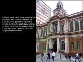 Confuso, você talvez entre no prédio da
prefeitura para pedir satisfações, só
para descobrir que entrou no prédio
errado. Existe outra prefeitura, a nova,
atrás da velha, que por sua vez tem na
frente uma praça chamada não Porto
Alegre mas Montevidéu.
 