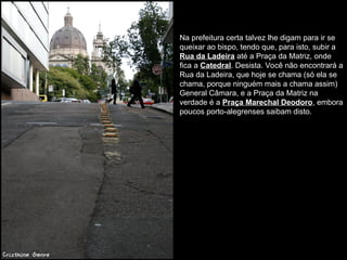 Na prefeitura certa talvez lhe digam para ir se
queixar ao bispo, tendo que, para isto, subir a
Rua da Ladeira até a Praça da Matriz, onde
fica a Catedral. Desista. Você não encontrará a
Rua da Ladeira, que hoje se chama (só ela se
chama, porque ninguém mais a chama assim)
General Câmara, e a Praça da Matriz na
verdade é a Praça Marechal Deodoro, embora
poucos porto-alegrenses saibam disto.
 