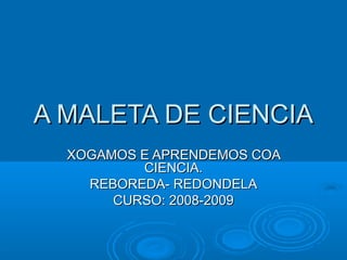 A MALETA DE CIENCIAA MALETA DE CIENCIA
XOGAMOS E APRENDEMOS COAXOGAMOS E APRENDEMOS COA
CIENCIA.CIENCIA.
REBOREDA- REDONDELAREBOREDA- REDONDELA
CURSO: 2008-2009CURSO: 2008-2009
 