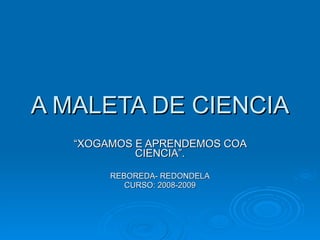 A MALETA DE CIENCIA “ XOGAMOS E APRENDEMOS COA CIENCIA”. REBOREDA- REDONDELA CURSO: 2008-2009 