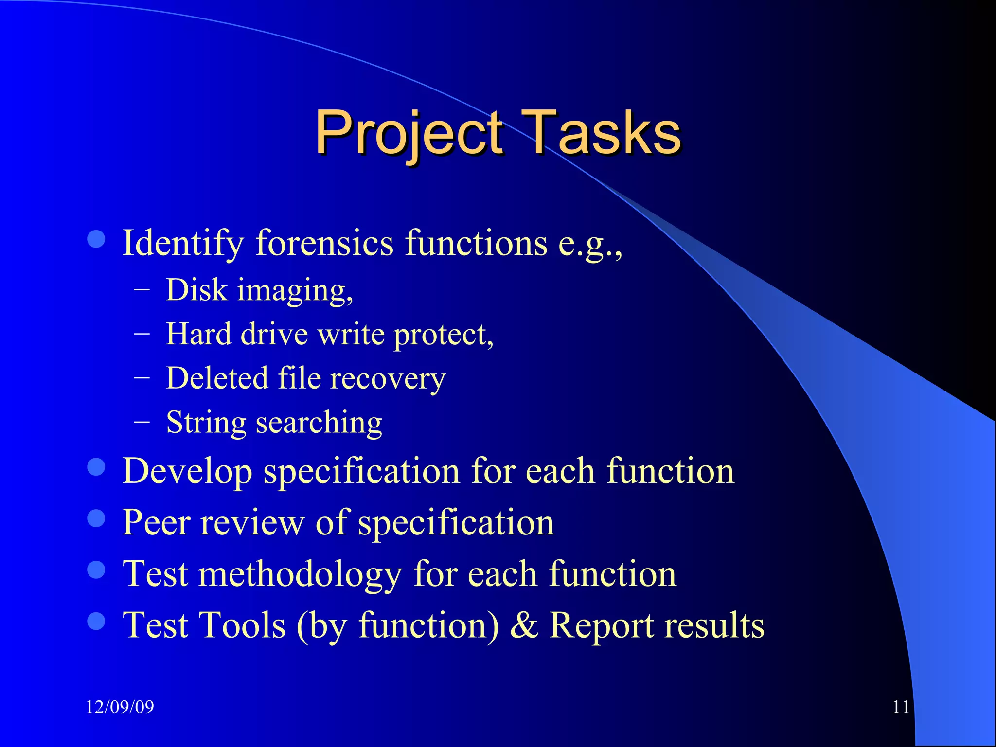 Project Tasks Identify forensics functions e.g.,  Disk imaging,  Hard drive write protect,  Deleted file recovery String searching Develop specification for each function Peer review of specification Test methodology for each function Test Tools (by function) & Report results 