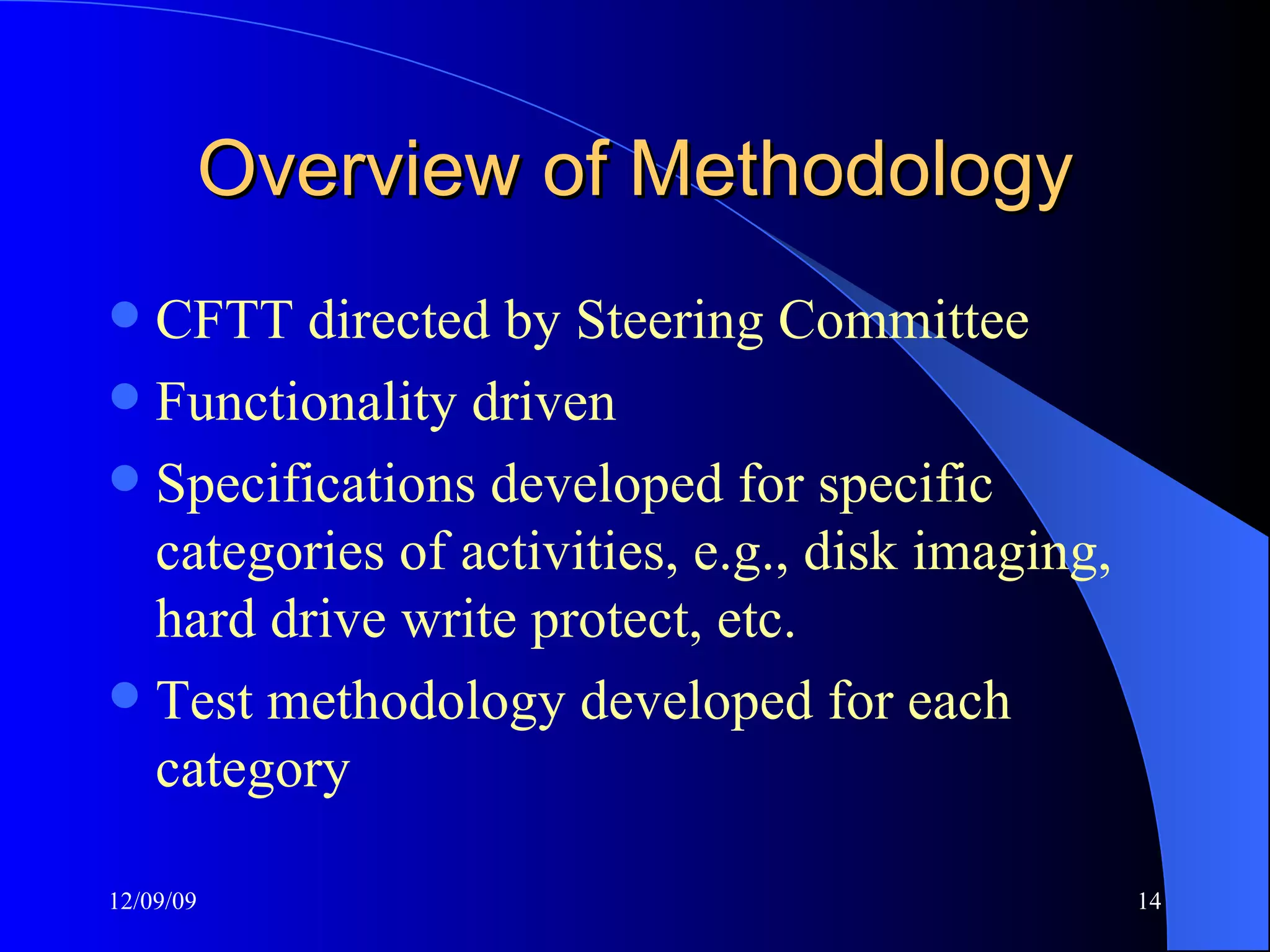 Overview of Methodology CFTT directed by Steering Committee Functionality driven Specifications developed for specific categories of activities, e.g., disk imaging, hard drive write protect, etc. Test methodology developed for each category 