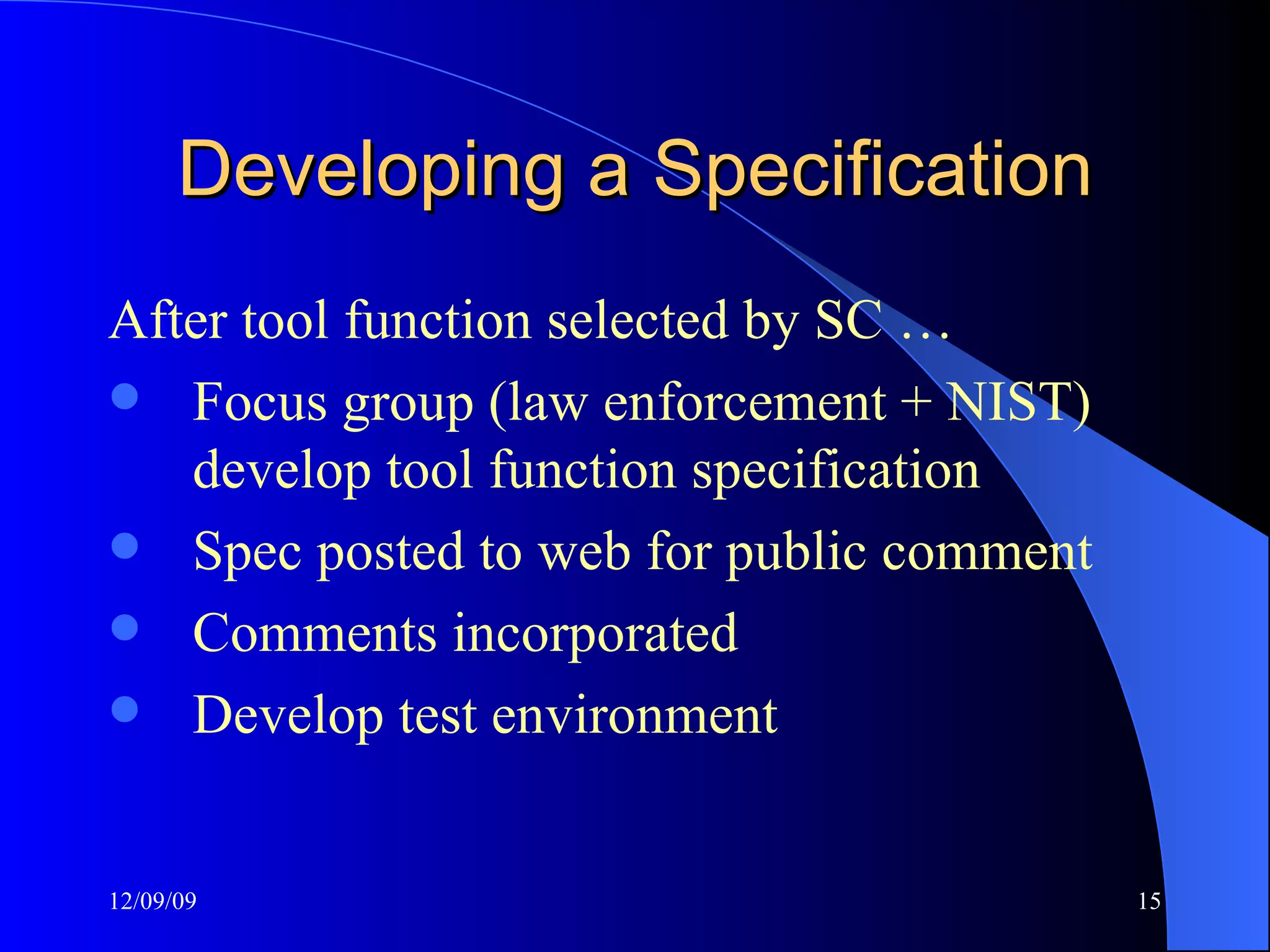 Developing a Specification After tool function selected by SC … Focus group (law enforcement + NIST) develop tool function specification Spec posted to web for public comment Comments incorporated Develop test environment 