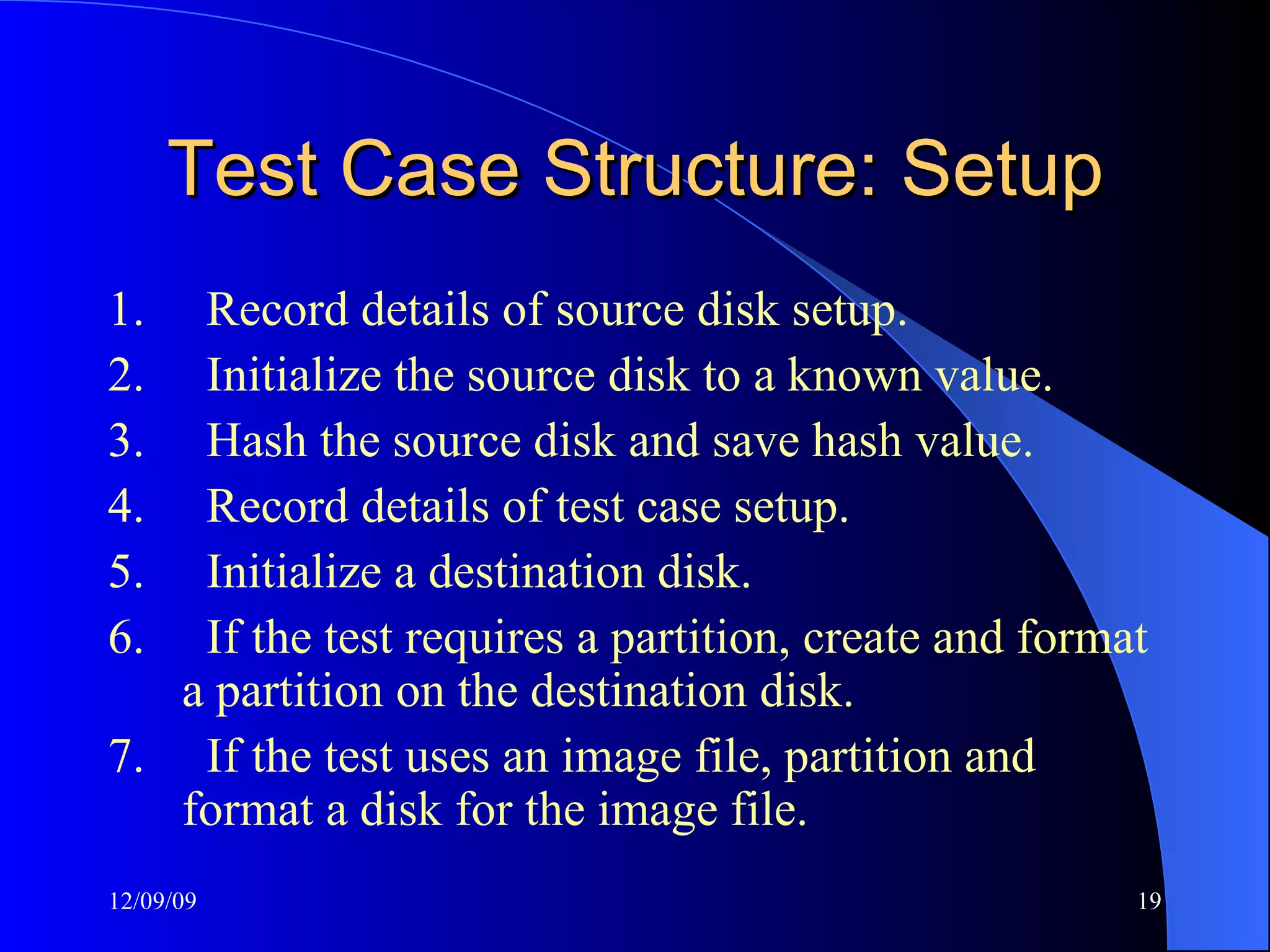Test Case Structure: Setup 1.       Record details of source disk setup. 2.       Initialize the source disk to a known value. 3.       Hash the source disk and save hash value. 4.       Record details of test case setup. 5.       Initialize a destination disk. 6.       If the test requires a partition, create and format a partition on the destination disk. 7.       If the test uses an image file, partition and format a disk for the image file. 