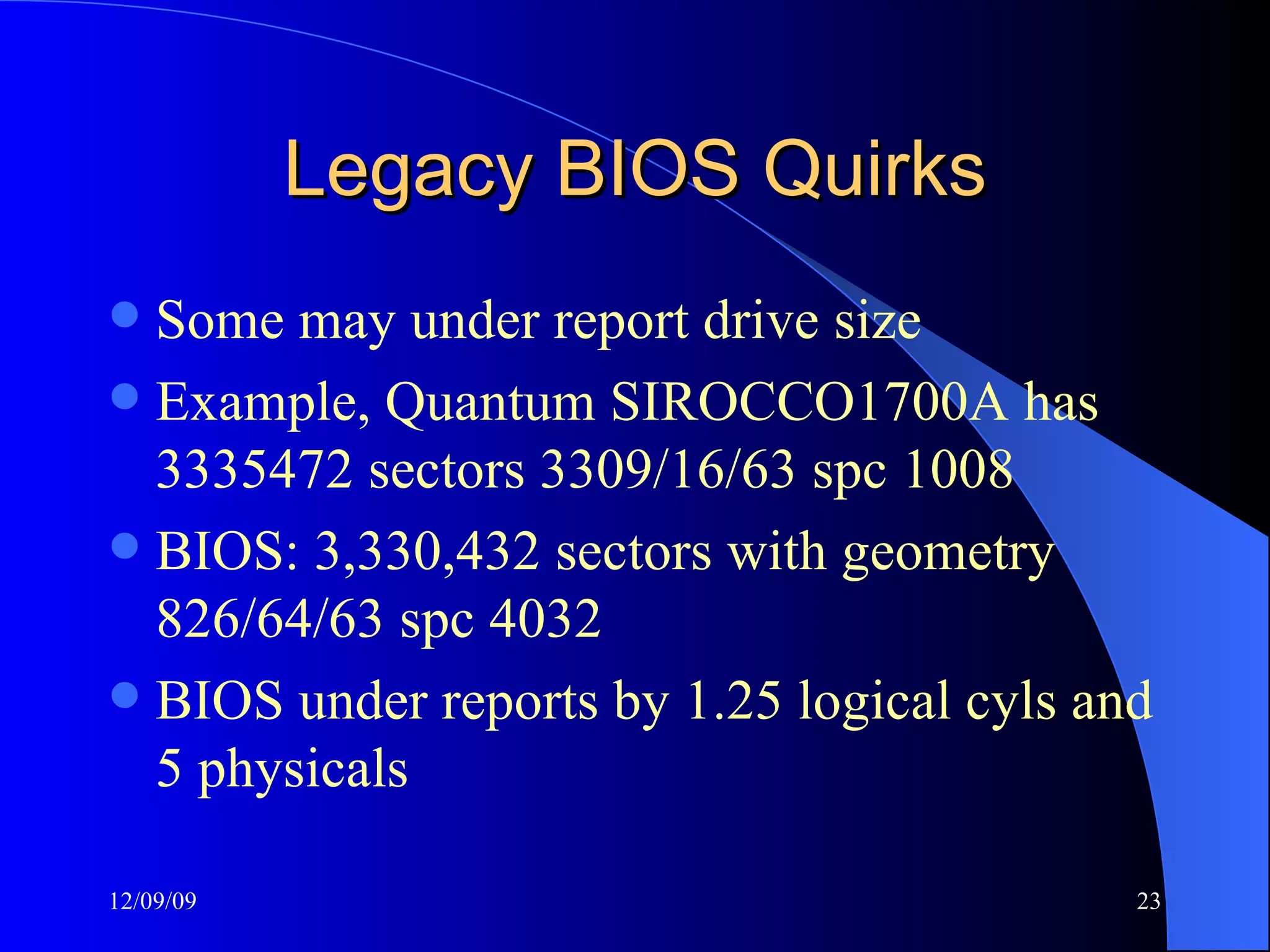 Legacy BIOS Quirks Some may under report drive size Example, Quantum SIROCCO1700A has 3335472 sectors 3309/16/63 spc 1008 BIOS:  3,330,432  sectors with geometry  826/64/63 spc 4032 BIOS under reports by 1.25 logical cyls and 5 physicals 
