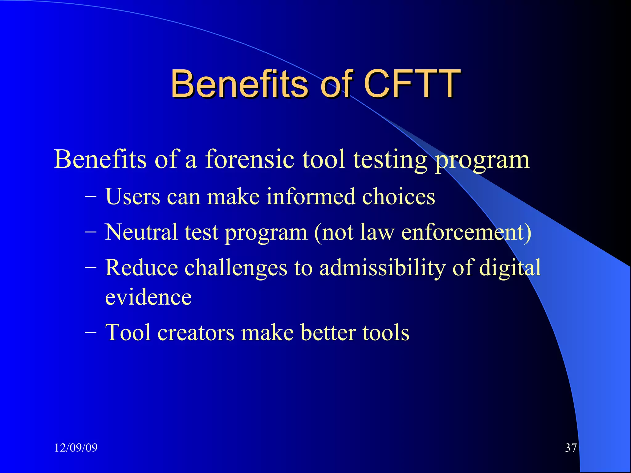 Benefits of CFTT Benefits of a forensic tool testing program Users can make informed choices Neutral test program (not law enforcement) Reduce challenges to admissibility of digital evidence Tool creators make better tools 