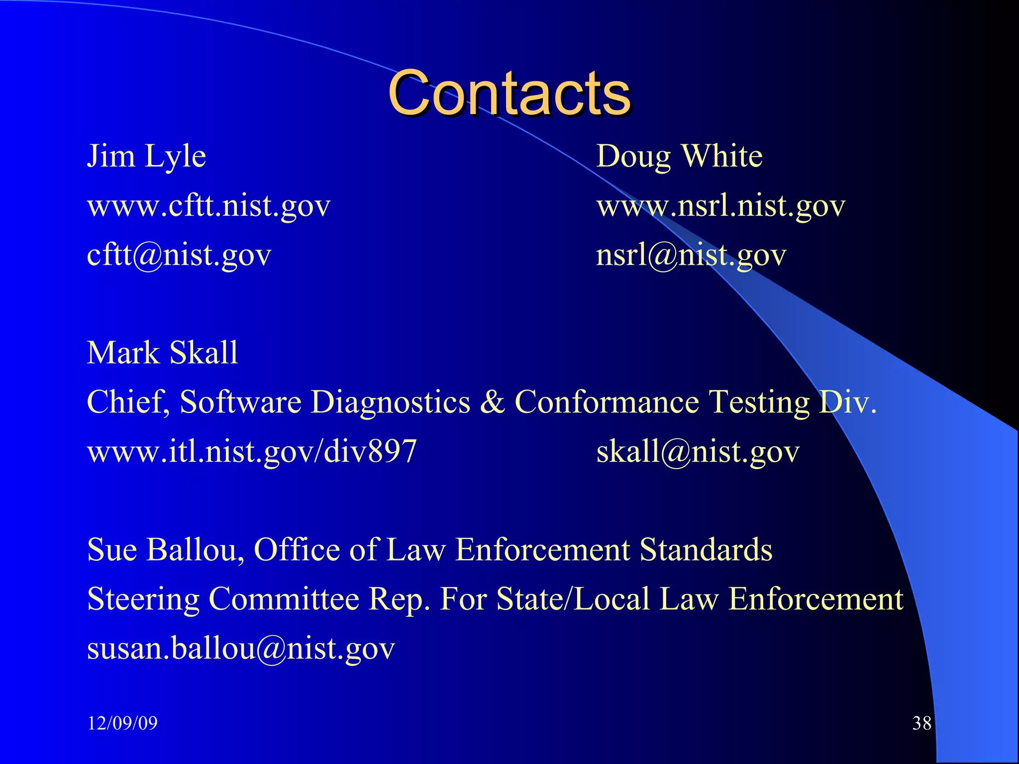 Contacts Jim Lyle Doug White www.cftt.nist.gov www.nsrl.nist.gov [email_address] [email_address] Mark Skall Chief, Software Diagnostics & Conformance Testing Div. www.itl.nist.gov/div897 [email_address] Sue Ballou, Office of Law Enforcement Standards Steering Committee Rep. For State/Local Law Enforcement susan.ballou@nist.gov  