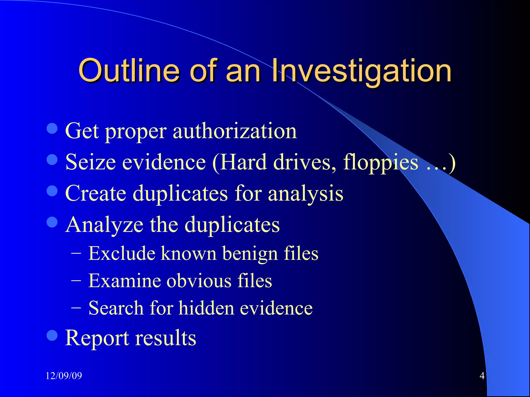 Outline of an Investigation Get proper authorization Seize evidence (Hard drives, floppies …) Create duplicates for analysis Analyze the duplicates Exclude known benign files Examine obvious files Search for hidden evidence Report results 