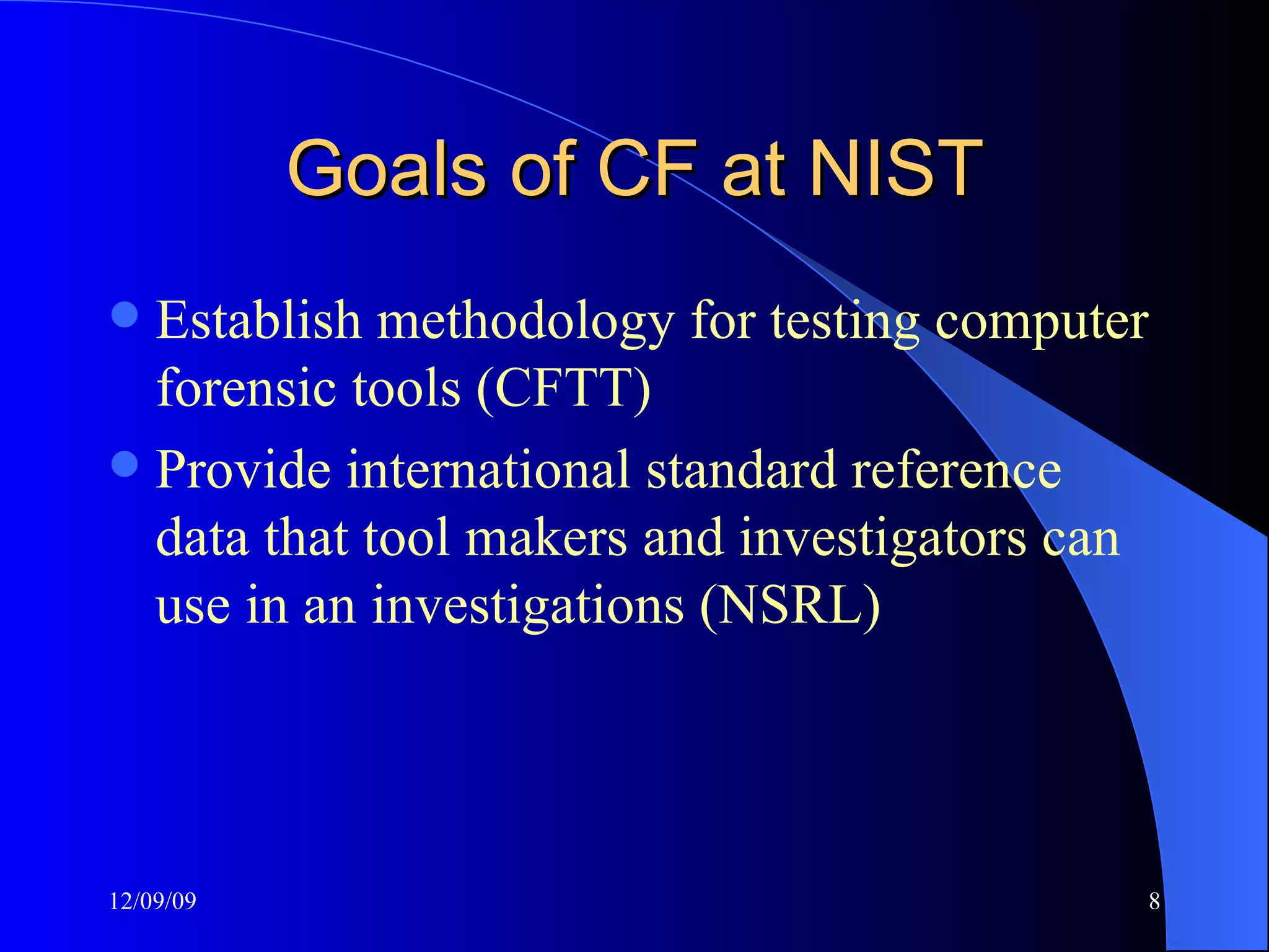 Goals of CF at NIST Establish methodology for testing computer forensic tools (CFTT) Provide international standard reference data that tool makers and investigators can use in an investigations (NSRL) 