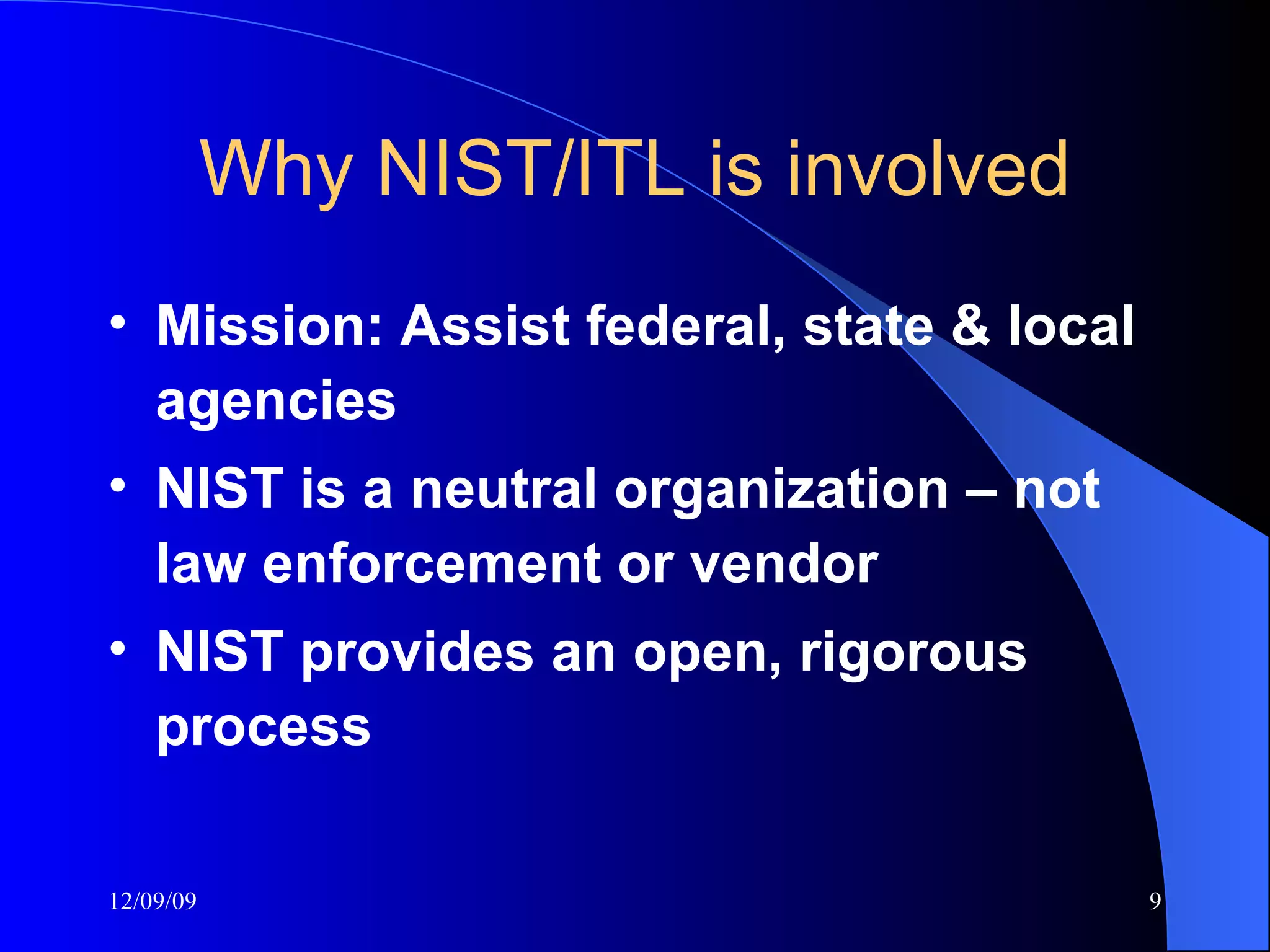 Why NIST/ITL is involved Mission: Assist federal, state & local agencies NIST is a neutral organization – not law enforcement or vendor NIST provides an open, rigorous process 