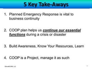 ©AmalfiCORE, LLC 17©AmalfiCORE, LLC
5 Key Take-Aways
1. Planned Emergency Response is vital to
business continuity
2. COOP plan helps us continue our essential
functions during a crisis or disaster
3. Build Awareness, Know Your Resources, Learn
4. COOP is a Project, manage it as such
 
