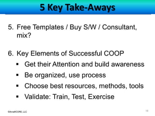©AmalfiCORE, LLC 18©AmalfiCORE, LLC
5 Key Take-Aways
5. Free Templates / Buy S/W / Consultant,
mix?
6. Key Elements of Successful COOP
 Get their Attention and build awareness
 Be organized, use process
 Choose best resources, methods, tools
 Validate: Train, Test, Exercise
 