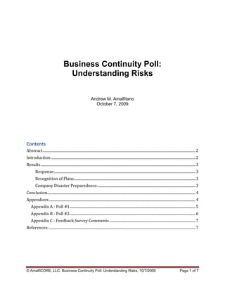 Business Continuity Poll:
                                        Understanding Risks


                                                                  Andrew M. Amalfitano
                                                                    October 7, 2009




Contents
Abstract ..................................................................................................................................................................... 2
Introduction ............................................................................................................................................................ 2
Results ....................................................................................................................................................................... 3
         Response:........................................................................................................................................................ 3
         Recognition of Plans: .................................................................................................................................. 3
         Company Disaster Preparedness: ......................................................................................................... 3
Conclusion................................................................................................................................................................ 4
Appendices .............................................................................................................................................................. 4
    Appendix A - Poll #1........................................................................................................................................ 5
    Appendix B - Poll #2........................................................................................................................................ 6
    Appendix C - Feedback Survey Comments ............................................................................................. 7
References: .............................................................................................................................................................. 7




© AmalfiCORE, LLC. Business Continuity Poll: Understanding Risks, 10/7/2009                                                                                  Page 1 of 7
 
