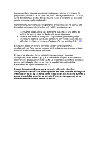 han desarrollado algunas soluciones locales para resolver el problema de
preparación y limpieza de las planchas, como restregar las láminas con orina,
savia de Sisal (fique o pita), detergente, etc. Tarde o temprano las planchas
requieren un nuevo electroplateado.
Generalmente, la eficiencia de las planchas amalgamadoras no es muy alta
(especialmente con material sulfuroso), debido a varias razones:




en muchos casos, el oro sale del molino cubierto por una pátina de
óxidos de fierro, y pasa por la plancha sin amalgamarse
arrastre mecánico de amalgama por partículas gruesas de ganga
el mercurio sobre la plancha se contamina con varias sustancias, que
dificultan o inhiben el contacto. ("sickening"), (ver subtítulo 5.3.1) (62)

En algunos casos en minería aluvial se utilizan también planchas
amalgamadoras. Para esto se requiere eliminar las piedras gruesas, a fin de
disminuir el efecto del arrastre mecánico.
El riesgo para la salud de los trabajadores que manejan planchas
amalgamadoras es elevado, ya que el mercurio se evapora a temperaturas
relativamente bajas (ver subtítulo 5.2.1). La evaporación durante la aplicación
de mercurio a las planchas es tan grande, que la intóxicación de los
trabajadores es significante (ver foto 25).
Las pérdidas de amalgama, oro y mercurio utilizando planchas
amalgamadoras en circuito abierto pueden ser altas. Además, el riesgo de
intoxicación de los operadores por la evaporación del mercurio durante la
preparación de las planchas es elevado. Por esto, éste proceso no se
considera recomendable y debe ser evitado.

 