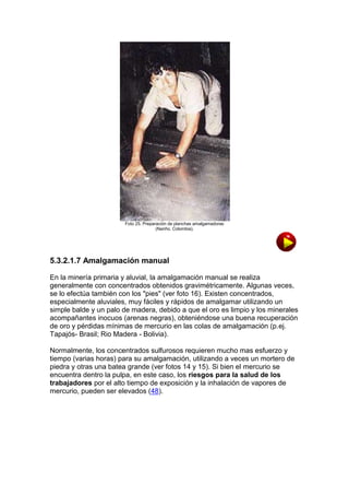 Foto 25. Preparación de planchas amalgamadoras
(Nariño, Colombia).

5.3.2.1.7 Amalgamación manual
En la minería primaria y aluvial, la amalgamación manual se realiza
generalmente con concentrados obtenidos gravimétricamente. Algunas veces,
se lo efectúa también con los "pies" (ver foto 16). Existen concentrados,
especialmente aluviales, muy fáciles y rápidos de amalgamar utilizando un
simple balde y un palo de madera, debido a que el oro es limpio y los minerales
acompañantes inocuos (arenas negras), obteniéndose una buena recuperación
de oro y pérdidas mínimas de mercurio en las colas de amalgamación (p.ej.
Tapajós- Brasil; Rio Madera - Bolivia).
Normalmente, los concentrados sulfurosos requieren mucho mas esfuerzo y
tiempo (varias horas) para su amalgamación, utilizando a veces un mortero de
piedra y otras una batea grande (ver fotos 14 y 15). Si bien el mercurio se
encuentra dentro la pulpa, en este caso, los riesgos para la salud de los
trabajadores por el alto tiempo de exposición y la inhalación de vapores de
mercurio, pueden ser elevados (48).

 