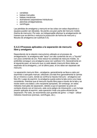 






canaletas
bateas manuales
bateas mecánicas
elutriadores (separadores hidráulicos)
planchas amalgamadoras.
centrífugas

Las pérdidas de amalgama y mercurio en las colas con estos dispositivos o
equipos pueden ser elevadas. Se pierde una gran parte del mercurio molido
(harina de mercurio). Por esto, es indispensable efectuar la amalgamación de
manera que se elimine o reduzca la producción de harina de mercurio y
flóculos de amalgama (ver subtítulo 5.5).

5.3.2.3 Procesos aplicados a la separación de mercurio
libre y amalgama
Dependiendo de la relación mercurio/oro utilizado en el proceso de
amalgamación, la amalgama sale "seca" con alto contenido de oro, o "líquida"
con poco contenido de oro. Para reducir la cantidad de mercurio molido, es
preferible conseguir una amalgama seca (ver subtítulo 5.5). Generalmente en
el siguiente paso, el mercurio que no está aleado (mercurio libre) debe ser
separado de la amalgama, y en el último paso, el oro debe ser separado del
mercurio.
La separación mercurio libre - amalgama, generalmente se lleva a cabo por
exprimido o estrujado manual, utilizando una tela fina (generalmente la camisa
de un minero) o cuero, donde se confina la mezcla mercurio - amalgama (ver
foto 23). Luego de exprimir, la amalgama queda sobre la tela como una masa
consistente, mientras que el mercurio líquido libre pasa a través de la tela y se
recibe sobre una batea u otro recipiente apropiado. Sin embargo, en estos
métodos manuales de separación, debido a que el operador se pone en
contacto directo con el mercurio, este corre peligro de intoxicación, y por la baja
presión aplicada al exprimir, esta operación rinde una pobre eficiencia de
separación. Por esto, se recomienda usar guantes de goma - o mejor - utilizar
métodos mecánicos (prensas, centrífugas, etc.).

 